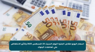 أسعار اليورو مقابل الجنيه اليوم السبت 23 أغسطس 2025 وتأثير الانخفاض على تعاملات البنوك